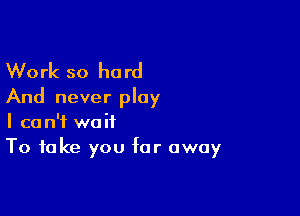 Work so hard
And never play

I can't wait
To take you far away