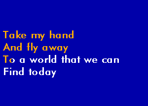 Take my hand
And fly away

To a world that we can

Find today