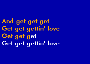And get get get
Get get geflin' love

Get get get
Get get geiiin' love