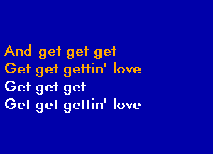 And get get get
Get get geflin' love

Get get get
Get get geiiin' love