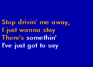 Stop drivin' me away,
I just wanna stay

There's somethin'
I've just got to soy