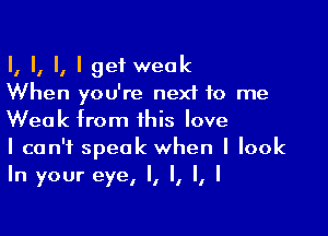 I, I, II I get weak
When you're next to me

Weak from this love
I can't speak when I look
In your eye, I, I, I, I