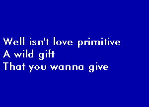 Well isn't love primitive

A wild giH

That you wanna give