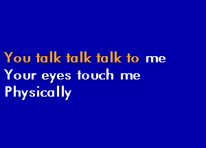 You talk talk talk to me

Your eyes touch me
Physically