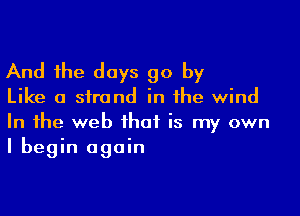 And the days go by

Like a strand in the wind

In the web that is my own
I begin again