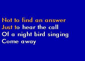 Not 10 find an answer
Just to hear the call

Of a night bird singing
Come away