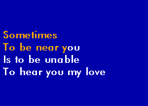 Sometimes
To be near you

Is to be unable
To hear you my love