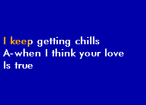 I keep geHing chills

A-when I think your love
Is true