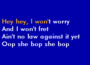 Hey hey, I won't worry
And I won't fret

Ain't no law against it yet
Oop she bop she bop