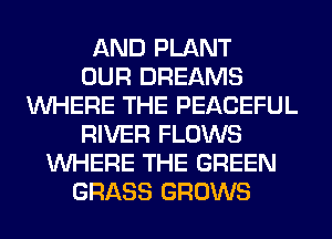 AND PLANT
OUR DREAMS
WHERE THE PEACEFUL
RIVER FLOWS
WHERE THE GREEN
GRASS GROWS