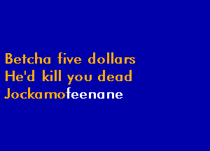 Betcha five dolla rs

He'd kill you dead

Jocka mofeenane