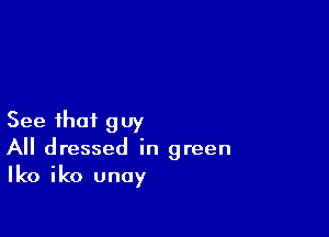 See that guy
All dressed in green
(0 iko unay