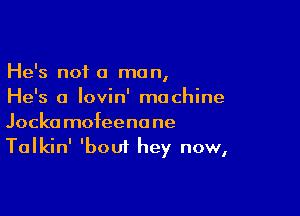 He's not a man,

He's a Iovin' machine
Jockamofeenane
Talkin' 'bout hey now,