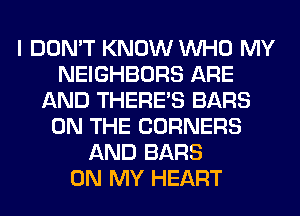 I DON'T KNOW WHO MY
NEIGHBORS ARE
AND THERE'S BARS
ON THE CORNERS
AND BARS
ON MY HEART