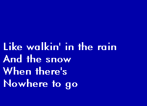 Like walkin' in the rain

And the snow
When there's

Nowhere to go