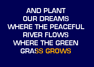 AND PLANT
OUR DREAMS
WHERE THE PEACEFUL
RIVER FLOWS
WHERE THE GREEN
GRASS GROWS