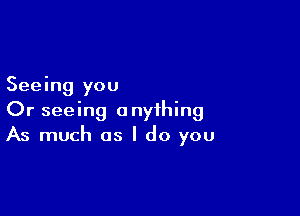 Seeing you

Or seeing anything
As much as I do you