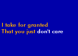 I take for granted

That you just don't care