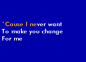 Cause I never want

To make you change
For me