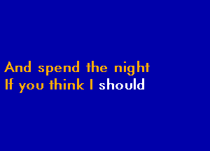 And spend the night

If you think I should