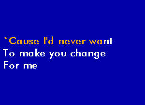 Cause I'd never want

To make you change
For me