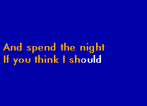 And spend the night

If you think I should