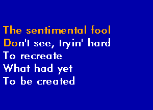 The sentimental fool
Don't see, iryin' hard

To recreate
What had yet

To be created