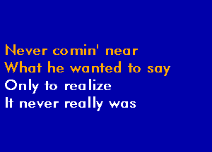 Never comin' near
What he wanted to say

Only to realize
It never really was