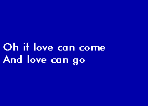 Oh if love can come

And love can go