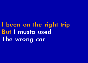 I been on the right trip

But I music used
The wrong cor