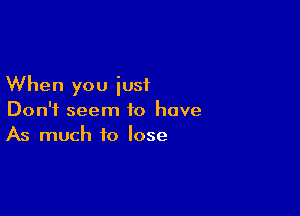 When you just

Don't seem to have
As much to lose