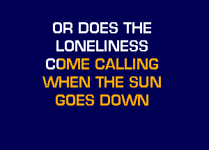 0R DOES THE
LONELINESS
COME CALLING

WHEN THE SUN
GOES DOWN