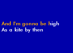 And I'm gonna be high

As a kite by then