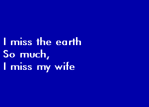 I miss the earth

So much,
I miss my wife