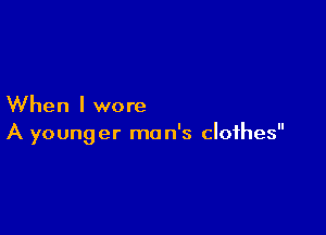 When I wore

A younger man's clothes