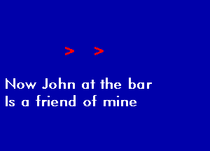 Now John of the bar
Is a friend of mine