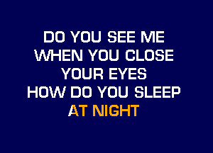 DO YOU SEE ME
WHEN YOU CLOSE
YOUR EYES
HOW DO YOU SLEEP
AT NIGHT