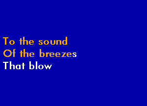 To the sound

Of the breezes
That blow