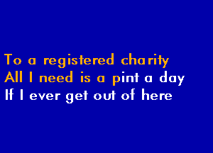 To a registered cha rity

All I need is a pint a day
If I ever get out of here