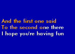 And the first one said
To the second one there
I hope you're having fun