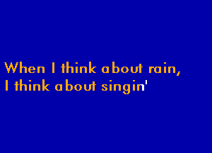 When I think about rain,

I think about singin'