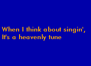 When I think about singin',

Ifs a heavenly tune