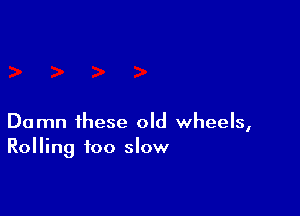 Damn these old wheels,
Rolling too slow