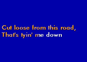 Cut loose from this road,

Thofs fyin' me down