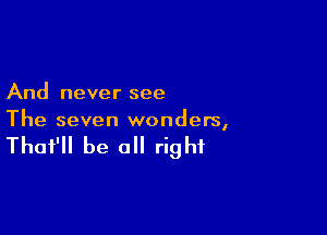 And never see

The seven wonders,

That'll be a right