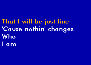 That I will be just fine
'Cause noihin' changes

Who

lam