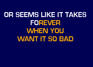 0R SEEMS LIKE IT TAKES
FOREVER
WHEN YOU
WANT IT SO BAD