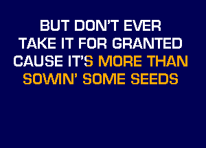 BUT DON'T EVER
TAKE IT FOR GRANTED
CAUSE ITS MORE THAN
SOINIM SOME SEEDS