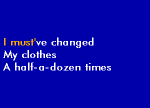 I must've cho nged

My clothes
A haIf-o-dozen times