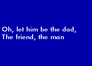 Oh, let him be the dad,

The friend, the man